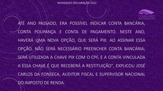NOVIDADES DECLARAÇÃO 2022
ATÉ ANO PASSADO, ERA POSSÍVEL INDICAR CONTA BANCÁRIA,
CONTA POUPANÇA E CONTA DE PAGAMENTO. NESTE ANO,
HAVERÁ UMA NOVA OPÇÃO, QUE SERÁ PIX. AO ASSINAR ESSA
OPÇÃO, NÃO SERÁ NECESSÁRIO PREENCHER CONTA BANCÁRIA;
SERÁ UTILIZADA A CHAVE PIX COM O CPF, E A CONTA VINCULADA
A ESSA CHAVE É QUE RECEBERÁ A RESTITUIÇÃO", EXPLICOU JOSÉ
CARLOS DA FONSECA, AUDITOR FISCAL E SUPERVISOR NACIONAL
DO IMPOSTO DE RENDA.
 