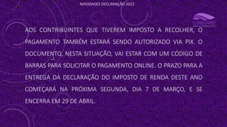 NOVIDADES DECLARAÇÃO 2022
AOS CONTRIBUINTES QUE TIVEREM IMPOSTO A RECOLHER, O
PAGAMENTO TAMBÉM ESTARÁ SENDO AUTORIZADO VIA PIX. O
DOCUMENTO, NESTA SITUAÇÃO, VAI ESTAR COM UM CÓDIGO DE
BARRAS PARA SOLICITAR O PAGAMENTO ONLINE. O PRAZO PARA A
ENTREGA DA DECLARAÇÃO DO IMPOSTO DE RENDA DESTE ANO
COMEÇARÁ NA PRÓXIMA SEGUNDA, DIA 7 DE MARÇO, E SE
ENCERRA EM 29 DE ABRIL.
 