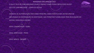 NOVIDADES DECLARAÇÃO 2022
O QUE É SELO DE CONFIABILIDADE (OURO E PRATA)? COMO POSSO OBTER ESSES SELOS?
SELO DE CONFIABILIDADE - CONTA DE ACESSO
OS NÍVEIS DE AUTENTICAÇÃO TEM COMO PRINCIPAL CARACTERÍSTICA SER UM RECURSO DE
SEGURANÇA DA INFORMAÇÃO DA IDENTIDADE, QUE PERMITEM FLEXIBILIDADE PARA REALIZAÇÃO DO
ACESSO. POSSUEM A DIVISÃO:
NÍVEL COMPROVADO - OURO
NÍVEL VERIFICADO - PRATA
NÍVEL BÁSICO - BRONZE
 