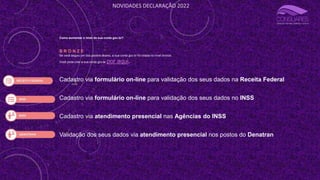 NOVIDADES DECLARAÇÃO 2022
Como aumentar o nível da sua conta gov.br?
B R O N Z E
Se você seguiu um dos passos abaixo, a sua conta gov.br foi criada no nível bronze.
Você pode criar a sua conta gov.br por aqui.
Cadastro via formulário on-line para validação dos seus dados na Receita Federal
Cadastro via formulário on-line para validação dos seus dados no INSS
Cadastro via atendimento presencial nas Agências do INSS
Validação dos seus dados via atendimento presencial nos postos do Denatran
 