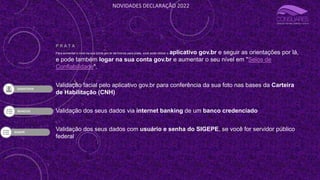 NOVIDADES DECLARAÇÃO 2022
P R A T A
Para aumentar o nível da sua conta gov.br de bronze para prata, você pode utilizar o aplicativo gov.br e seguir as orientações por lá,
e pode também logar na sua conta gov.br e aumentar o seu nível em "Selos de
Confiabilidade".
Validação facial pelo aplicativo gov.br para conferência da sua foto nas bases da Carteira
de Habilitação (CNH)
Validação dos seus dados via internet banking de um banco credenciado
Validação dos seus dados com usuário e senha do SIGEPE, se você for servidor público
federal
 