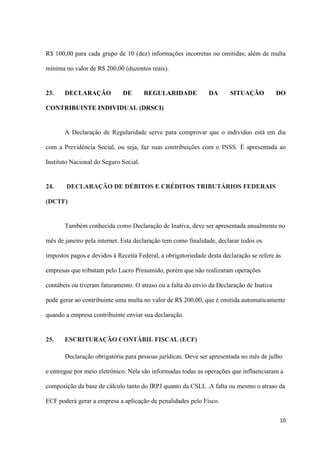 10
R$ 100,00 para cada grupo de 10 (dez) informações incorretas ou omitidas; além de multa
mínima no valor de R$ 200,00 (duzentos reais).
23. DECLARAÇÃO DE REGULARIDADE DA SITUAÇÃO DO
CONTRIBUINTE INDIVIDUAL (DRSCI)
A Declaração de Regularidade serve para comprovar que o indivíduo está em dia
com a Previdência Social, ou seja, faz suas contribuições com o INSS. È apresentada ao
Instituto Nacional do Seguro Social.
24. DECLARAÇÃO DE DÉBITOS E CRÉDITOS TRIBUTÁRIOS FEDERAIS
(DCTF)
Também conhecida como Declaração de Inativa, deve ser apresentada anualmente no
mês de janeiro pela internet. Esta declaração tem como finalidade, declarar todos os
impostos pagos e devidos à Receita Federal, a obrigatoriedade desta declaração se refere às
empresas que tributam pelo Lucro Presumido, porém que não realizaram operações
contábeis ou tiveram faturamento. O atraso ou a falta do envio da Declaração de Inativa
pode gerar ao contribuinte uma multa no valor de R$ 200,00, que é emitida automaticamente
quando a empresa contribuinte enviar sua declaração.
25. ESCRITURAÇÃO CONTÁBIL FISCAL (ECF)
Declaração obrigatória para pessoas jurídicas. Deve ser apresentada no mês de julho
e entregue por meio eletrônico. Nela são informadas todas as operações que influenciaram a
composição da base de cálculo tanto do IRPJ quanto da CSLL .A falta ou mesmo o atraso da
ECF poderá gerar a empresa a aplicação de penalidades pelo Fisco.
 