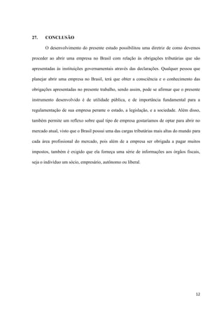 12
27. CONCLUSÃO
O desenvolvimento do presente estudo possibilitou uma diretriz de como devemos
proceder ao abrir uma empresa no Brasil com relação às obrigações tributárias que são
apresentadas às instituições governamentais através das declarações. Qualquer pessoa que
planejar abrir uma empresa no Brasil, terá que obter a consciência e o conhecimento das
obrigações apresentadas no presente trabalho, sendo assim, pode se afirmar que o presente
instrumento desenvolvido é de utilidade pública, e de importância fundamental para a
regulamentação de sua empresa perante o estado, a legislação, e a sociedade. Além disso,
também permite um reflexo sobre qual tipo de empresa gostaríamos de optar para abrir no
mercado atual, visto que o Brasil possui uma das cargas tributárias mais altas do mundo para
cada área profissional do mercado, pois além de a empresa ser obrigada a pagar muitos
impostos, também é exigido que ela forneça uma série de informações aos órgãos fiscais,
seja o indivíduo um sócio, empresário, autônomo ou liberal.
 