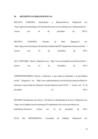 13
28. REFERÊNCIAS BIBLIOGRÁFICAS:
RECEITA FAZENDA. Declarações e Demonstrativos. Disponível em:
<http://idg.receita.fazenda.gov.br/interface/lista-de-servicos/declaracoes-e-demonstrativos>
Acesso em: 16 de dezembro de 20117;
RECEITA FAZENDA. Emissão de Darf. Disponível em:
<http://idg.receita.fazenda.gov.br/interface/cidadao/irpf/2017/pagamento/emissao-de-darf >
Acesso em: 16 de dezembro de 2017;
ACL CONTÁBIL. Decore. Disponível em: <http://www.aclcontabil.com.br/decore.html >.
Acesso em: 16 de dezembro de 2017;
ADMINISTRADORES. Liberal x Autônomo: o que muda na tributação e na previdência
social?. Disponível em: <http://www.administradores.com.br/noticias/negocios/liberal-x-
autonomo-o-que-muda-na-tributacao-e-na-previdencia-social/13322/ > Acesso em: 16 de
dezembro de 2017;
DELPHIN. Rendimentos dos Sócios - Pró-labore ou distribuição de Lucros?. Disponível em:
<http://www.delphin.com.br/orientacao/55-rendimentos-dos-socios-pro-labore-ou-
distribuicao-de-lucros> Acesso em: 16 de dezembro de 2017;
GUIA DA MONOGRAFIA. Conclusão de trabalho. Disponível em:
 