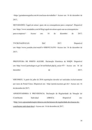 14
<https://guiadamonografia.com.br/conclusao-de-trabalho/> Acesso em: 16 de dezembro de
2017;
METADADOS. Caged em atraso: quais são as consequências para a empresa?. Disponível
em:<https://www.metadados.com.br/blog/caged-em-atraso-quais-sao-as-consequencias-
para-a-empresa/> Acesso em: 16 de dezembro de 2017;
TVCRCSAOPAULO. Dirf 2017. Disponível
em:<https://www.youtube.com/watch?v=HfK9VLVeY9I >Acesso em: 16 de dezembro de
2017;
PREFEITURA DE PORTO ALEGRE. Declaração Eletrônica de ISSQN. Disponível
em:<http://www2.portoalegre.rs.gov.br/smf/default.php?p_secao=97> Acesso em: 16 de
dezembro de 2017;
SISCOMEX. A partir de julho de 2018 exportações deverão ser realizadas exclusivamente
por meio do Portal Único. Disponível em: <http://portal.siscomex.gov.br/> Acesso em: 16
de dezembro de 2017;
APOSENTADORIA E PREVIDENCIA. Declaração de Regularidade da Situação do
Contribuinte Individual (DRSCI). Disponível em:
<http://www.aposentadoriaeprevidencia.com/declaracao-de-regularidade-da-situacao-do-
contribuinte-individual-drsci> Acesso em: 16 de dezembro de 2017.
 