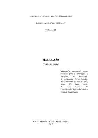 ESCOLA TÉCNICA ESTADUAL IRMAO PEDRO
LORHANA MOREIRA MINGOLA
TURMA 425
DECLARAÇÃO
CONTABILIDADE
Monografia apresentada como
requisito para a aprovação à
disciplina de Português,
à professor(a) Sirlei Mucke,
no 2º semestre do ano de 2017,
turma 425, turno Noite,
do curso Técnico de
Contabilidade, da Escola Técnica
Estadual Irmão Pedro.
PORTO ALEGRE - RIO GRANDE DO SUL
2017
 