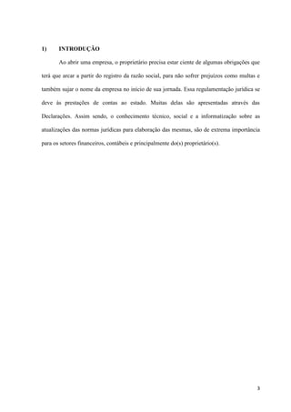 3
1) INTRODUÇÃO
Ao abrir uma empresa, o proprietário precisa estar ciente de algumas obrigações que
terá que arcar a partir do registro da razão social, para não sofrer prejuízos como multas e
também sujar o nome da empresa no início de sua jornada. Essa regulamentação jurídica se
deve às prestações de contas ao estado. Muitas delas são apresentadas através das
Declarações. Assim sendo, o conhecimento técnico, social e a informatização sobre as
atualizações das normas jurídicas para elaboração das mesmas, são de extrema importância
para os setores financeiros, contábeis e principalmente do(s) proprietário(s).
 