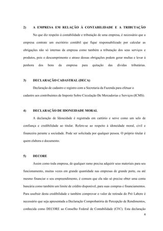 4
2) A EMPRESA EM RELAÇÃO À CONTABILIDADE E A TRIBUTAÇÃO
No que diz respeito à contabilidade e tributação de uma empresa, é necessário que a
empresa contrate um escritório contábil que fique responsabilizado por calcular as
obrigações não só internas da empresa como também a tributação dos seus serviços e
produtos, pois o descumprimento e atraso dessas obrigações podem gerar multas e levar à
penhora dos bens da empresa para quitação das dívidas tributárias.
3) DECLARAÇÃO CADASTRAL (DECA)
Declaração de cadastro e registro com a Secretaria da Fazenda para efetuar o
cadastro aos contribuintes de Imposto Sobre Circulação De Mercadorias e Serviços (ICMS).
4) DECLARAÇÃO DE IDONEIDADE MORAL
A declaração de Idoneidade é registrada em cartório e serve como um selo de
confiança e credibilidade ao titular. Refere-se ao respeito à idoneidade moral, civil e
financeira perante a sociedade. Pode ser solicitada por qualquer pessoa. O próprio titular é
quem elabora o documento.
5) DECORE
Assim como toda empresa, de qualquer ramo precisa adquirir seus materiais para seu
funcionamento, muitas vezes em grande quantidade nas empresas de grande porte, ou até
mesmo financiar o seu empreendimento, é comum que ela não só precise obter uma conta
bancária como também um limite de crédito disponível, para suas compras e financiamentos.
Para usufruir desta credibilidade e também comprovar o valor de retirada do Pró Labore é
necessário que seja apresentada a Declaração Comprobatória de Percepção de Rendimentos,
conhecida como DECORE ao Conselho Federal de Contabilidade (CFC). Esta declaração
 