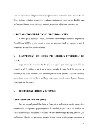 5
deve ser apresentada obrigatoriamente por profissionais autônomos como motoristas da
Uber, fretistas, pedreiros, moto-boys, vendedores autônomos, entre outros. Também por
profissionais liberais, como: médicos, dentistas, terapeutas, advogados, corretores, etc.
6. DECLARAÇÃO DE HABILITAÇÃO PROFISSIONAL (DHP)
É o selo que é incluso na Decore, fornecido e controlado pelo Conselho Regional de
Contabilidade (CRC), o selo possui o nome do contador local no mesmo, o qual é
responsável pela declaração e fiscalizado.
7. REMUNERAÇÃO DOS SÓCIOS: PRO LABORE X DISTRIBUIÇÃO DE
LUCROS
O pro labore é a remuneração dos sócios de acordo com seu cargo, com base no
mercado, e só é validada à partir da primeira emissão da nota fiscal da empresa; A
distribuição de lucros também é uma remuneração dos sócios porém é calculada com base
proporcional a sua contribuição investida na empresa, ou seja, à parcela de cotas de cada
sócio no capital da empresa.
8. PROFISSIONAL LIBERAL X AUTÔNOMO
8.1 PROFISSIONAL LIBERAL (IRPF)
Para ser um profissional liberal não só é necessário ter formação técnica ou superior,
como também é obrigatório o pagamento anual de contribuição para exercer sua função e ser
filiado a um sindicato de sua área. Conforme o Centro de Orientação Fiscal (Cenofisco), os
profissionais liberais que prestarem serviços à uma pessoa jurídica devem apresentar a
 