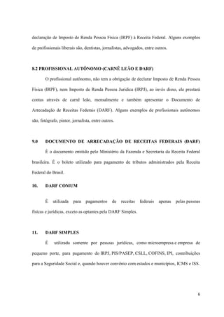 6
declaração de Imposto de Renda Pessoa Física (IRPF) à Receita Federal. Alguns exemplos
de profissionais liberais são, dentistas, jornalistas, advogados, entre outros.
8.2 PROFISSIONAL AUTÔNOMO (CARNÊ LEÃO E DARF)
O profissional autônomo, não tem a obrigação de declarar Imposto de Renda Pessoa
Física (IRPF), nem Imposto de Renda Pessoa Jurídica (IRPJ), ao invés disso, ele prestará
contas através de carnê leão, mensalmente e também apresentar o Documento de
Arrecadação de Receitas Federais (DARF). Alguns exemplos de profissionais autônomos
são, fotógrafo, pintor, jornalista, entre outros.
9.0 DOCUMENTO DE ARRECADAÇÃO DE RECEITAS FEDERAIS (DARF)
È o documento emitido pelo Ministério da Fazenda e Secretaria da Receita Federal
brasileira. É o boleto utilizado para pagamento de tributos administrados pela Receita
Federal do Brasil.
10. DARF COMUM
É utilizada para pagamentos de receitas federais apenas pelas pessoas
físicas e jurídicas, exceto as optantes pela DARF Simples.
11. DARF SIMPLES
É utilizada somente por pessoas jurídicas, como microempresa e empresa de
pequeno porte, para pagamento do IRPJ, PIS/PASEP, CSLL, COFINS, IPI, contribuições
para a Seguridade Social e, quando houver convênio com estados e municípios, ICMS e ISS.
 