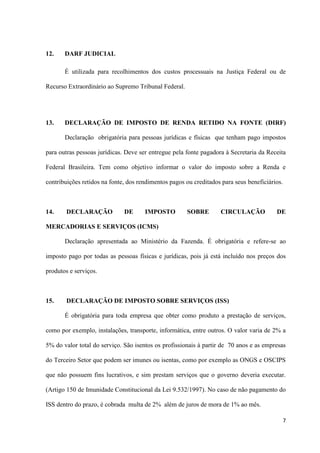 7
12. DARF JUDICIAL
É utilizada para recolhimentos dos custos processuais na Justiça Federal ou de
Recurso Extraordinário ao Supremo Tribunal Federal.
13. DECLARAÇÃO DE IMPOSTO DE RENDA RETIDO NA FONTE (DIRF)
Declaração obrigatória para pessoas jurídicas e físicas que tenham pago impostos
para outras pessoas jurídicas. Deve ser entregue pela fonte pagadora à Secretaria da Receita
Federal Brasileira. Tem como objetivo informar o valor do imposto sobre a Renda e
contribuições retidos na fonte, dos rendimentos pagos ou creditados para seus beneficiários.
14. DECLARAÇÃO DE IMPOSTO SOBRE CIRCULAÇÃO DE
MERCADORIAS E SERVIÇOS (ICMS)
Declaração apresentada ao Ministério da Fazenda. É obrigatória e refere-se ao
imposto pago por todas as pessoas físicas e jurídicas, pois já está incluído nos preços dos
produtos e serviços.
15. DECLARAÇÃO DE IMPOSTO SOBRE SERVIÇOS (ISS)
É obrigatória para toda empresa que obter como produto a prestação de serviços,
como por exemplo, instalações, transporte, informática, entre outros. O valor varia de 2% a
5% do valor total do serviço. São isentos os profissionais à partir de 70 anos e as empresas
do Terceiro Setor que podem ser imunes ou isentas, como por exemplo as ONGS e OSCIPS
que não possuem fins lucrativos, e sim prestam serviços que o governo deveria executar.
(Artigo 150 de Imunidade Constitucional da Lei 9.532/1997). No caso de não pagamento do
ISS dentro do prazo, é cobrada multa de 2% além de juros de mora de 1% ao mês.
 