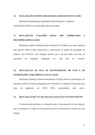 8
16. DECLARAÇÃO CERTIFICADO DE REGULARIDADE DO FGTS (CRF)
Declaração obrigatória para regularidade do FGTS perante os órgãos da
Administração Pública e com instituições oficiais de crédito.
17. DECLARAÇÃO CADASTRO GERAL DOS EMPREGADOS E
DESEMPREGADOS (CAGED)
Declaração exigida mensalmente pelo Ministério do Trabalho, por meio eletrônico
para registrar todas as ações admissionais e demissionais no quadro de empregados da
empresa. (Lei 4.923/65). Esta obrigação permite que o governo tenha uma base do
percentual da população empregada em cada área no mercado.
18. DECLARAÇÃO DE GUIA DE RECOLHIMENTO DO FGTS E DE
INFORMAÇÕES À PREVIDÊNCIA SOCIAL (GFIP)
Declaração destinada à informar mensalmente à Receita Federal a remuneração e os
descontos inclusos na folha de pagamento dos funcionários da empresa.O documento gera
guias de pagamento do FGTS, INSS, aposentadoria, entre outros.
19. DECLARAÇÃO DE ALVARÁ DE LOCALIZAÇÃO E FUNCIONAMENTO
É fornecida pela prefeitura e é obrigatória para o funcionamento de uma empresa,
pois a localização e o espaço da mesma precisam estar em harmonia de acordo com suas
funções.
 