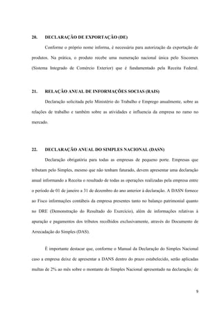 9
20. DECLARAÇÃO DE EXPORTAÇÃO (DE)
Conforme o próprio nome informa, é necessária para autorização da exportação de
produtos. Na prática, o produto recebe uma numeração nacional única pelo Siscomex
(Sistema Integrado de Comércio Exterior) que é fundamentado pela Receita Federal.
21. RELAÇÃO ANUAL DE INFORMAÇÕES SOCIAS (RAIS)
Declaração solicitada pelo Ministério do Trabalho e Emprego anualmente, sobre as
relações de trabalho e também sobre as atividades e influencia da empresa no ramo no
mercado.
22. DECLARAÇÃO ANUAL DO SIMPLES NACIONAL (DASN)
Declaração obrigatória para todas as empresas de pequeno porte. Empresas que
tributam pelo Simples, mesmo que não tenham faturado, devem apresentar uma declaração
anual informando a Receita o resultado de todas as operações realizadas pela empresa entre
o período de 01 de janeiro a 31 de dezembro do ano anterior à declaração. A DASN fornece
ao Fisco informações contábeis da empresa presentes tanto no balanço patrimonial quanto
no DRE (Demonstração do Resultado do Exercício), além de informações relativas à
apuração e pagamentos dos tributos recolhidos exclusivamente, através do Documento de
Arrecadação do Simples (DAS).
È importante destacar que, conforme o Manual da Declaração do Simples Nacional
caso a empresa deixe de apresentar a DANS dentro do prazo estabelecido, serão aplicadas
multas de 2% ao mês sobre o montante do Simples Nacional apresentado na declaração; de
 