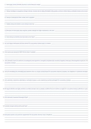 i) Hemorragias, anemia, hemofilia, leucemia ou outras doenças do sangue:
j) Doenças neurológicas ou psiquiátricas (vertigem, desmaio, convulsão, dores de cabeça, dificuldades da fala, paralisia ou derrame cerebral, doença ou alterações mentais ou dos nervos):
k) Doenças ou alterações dos olhos, ouvidos, nariz ou garganta:
l) Diabetes, doenças da tireóide ou outras doenças endócrinas:
m ) Alterações de menstruação, perda sangüínea, gravidez, alteração dos órgãos reprodutores ou dos seios:
n) Outras doenças ou distúrbios não relacionados acima? Quais?
5. Faz uso de algum medicamento de forma rotineira? Em caso positivo, esclareça quais e os motivos:
6. Já fez exames para detecção de AIDS? Informar datas e resultados:
7. Já foi submetido a exame de cateterismo, ecocardiograma, teste ergométrico, tomografia computadorizada, ressonância magnética, endoscopia, ultrassonografias em geral, etc.? Em
caso positivo, esclareça:
8. Você já foi atendido(a) e/ou internado(a) para tratamento clínico ou cirúrgico inclusive biopsia? Em caso positivo relacione os hospitais, cite o diagnóstico e o período de internação:
9. Já foi submetido a tratamentos radioterápicos, transfusão de sangue ou outro tratamento por período prolongado? Em caso positivo, esclareça:
10. Tem alguma deficiência de órgãos, membros ou sentidos (exemplo: visão ou audição), ou defeitos físicos em membros ou órgãos? Em caso positivo esclareça a deficiência e o grau:
11. Já foi submetido a tratamento fisioterápico? Qual?
12. É portador de alguma doença profissional? Qual?
13. Você pratica esportes ou faz exercícios regularmente? Em caso positivo, descreva o tipo e a freqüência:
 