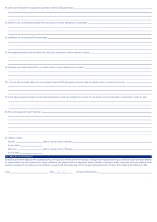 14. Você é ou foi fumante? Em caso positivo quantificar e informar há quanto tempo:
15.Você fez ou faz uso de bebidas alcóolicas? Em caso positivo, mencione a freqüência e a quantidade:
16. Você fez ou faz uso de tóxicos? Se sim, esclareça:
17. Teve alguma alteração de peso nos últimos 24 meses? Em caso positivo, informar a perda ou o ganho:
18.Você possui um médico habitual? Em caso positivo informe o nome e endereço de seu médico:
18.1. Em sua última consulta médica foi prescrito algum tratamento? Em caso positivo informar a data da consulta, motivo e o tratamento prescrito:
19.Já teve alguma proposta de seguro de vida, acidentes pessoais ou saúde cuja aceitação foi recusada? Em caso positivo, informe a Seguradora, esclarecendo o motivo e a data:
20. Tem outros seguros em vigor? Relacione:
21. Histórico Familiar
Pai: vivo? Idade e causa de morte, se falecido:
Se vivo, idade:
Mãe: viva? Idade e causa de morte, se falecida:
Se viva, idade:
DECLARAÇÃO DO PROPONENTE
As respostas acima foram dadas por mim, de próprio punho, e, em razão de as mesmas servirem de base para a aceitação desta Proposta concordo que, se necessário sejam solicitados relatórios
ou exames médicos que serão analisados em caráter confidencial, pela gerência médica da Seguradora. Autorizo, também, a Seguradora a obter informação sobre meu estado de saúde
(anterior ou atual), junto aos médicos que me atenderam, os quais ficarão dispensados, para este fim, do sigilo profissional previsto no Artigo 102 do Código de Ética Médica de 1988.
Local: Data: / / Assinatura do Proponente:
 