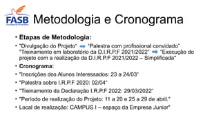 • Etapas de Metodologia:
• "Divulgação do Projeto“ “Palestra com profissional convidado”
"Treinamento em laboratório da D.I.R.P.F 2021/2022“ “Execução do
projeto com a realização da D.I.R.P.F 2021/2022 – Simplificada"
• Cronograma:
• "Inscrições dos Alunos Interessados: 23 a 24/03“
• "Palestra sobre I.R.P.F 2020: 02/04“
• "Treinamento da Declaração I.R.P.F 2022: 29/03/2022“
• "Período de realização do Projeto: 11 a 20 e 25 a 29 de abril."
• Local de realização: CAMPUS I – espaço da Empresa Junior"
Metodologia e Cronograma
 