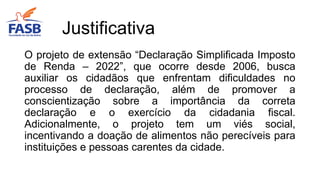 O projeto de extensão “Declaração Simplificada Imposto
de Renda – 2022”, que ocorre desde 2006, busca
auxiliar os cidadãos que enfrentam dificuldades no
processo de declaração, além de promover a
conscientização sobre a importância da correta
declaração e o exercício da cidadania fiscal.
Adicionalmente, o projeto tem um viés social,
incentivando a doação de alimentos não perecíveis para
instituições e pessoas carentes da cidade.
Justificativa
 