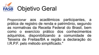 Proporcionar aos acadêmicos participantes, a
prática de registro de renda e patrimônio, segundo
as normativas da Receita Federal do Brasil, bem
como o exercício prático dos conhecimentos
adquiridos, disponibilizando a comunidade de
Teixeira de Freitas/BA e região a declaração do
I.R.P.F. pelo método simplificado."
Objetivo Geral
 