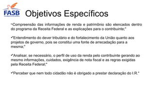 •"Compreensão das informações de renda e patrimônio são elencados dentro
do programa da Receita Federal e as explicações para o contribuinte;"
•"Entendimento do dever tributário e do fortalecimento da União quanto aos
projetos de governo, pois se constitui uma fonte de arrecadação para a
mesma;"
•"Analisar, se necessário, o perfil de uso da renda pelo contribuinte gerando ao
mesmo informações, cuidados, exigência de nota fiscal e as regras exigidas
pela Receita Federal;"
•"Perceber que nem todo cidadão não é obrigado a prestar declaração do I.R."
Objetivos Específicos
 