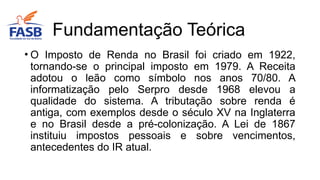 • O Imposto de Renda no Brasil foi criado em 1922,
tornando-se o principal imposto em 1979. A Receita
adotou o leão como símbolo nos anos 70/80. A
informatização pelo Serpro desde 1968 elevou a
qualidade do sistema. A tributação sobre renda é
antiga, com exemplos desde o século XV na Inglaterra
e no Brasil desde a pré-colonização. A Lei de 1867
instituiu impostos pessoais e sobre vencimentos,
antecedentes do IR atual.
Fundamentação Teórica
 