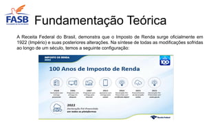A Receita Federal do Brasil, demonstra que o Imposto de Renda surge oficialmente em
1922 (Império) e suas posteriores alterações. Na síntese de todas as modificações sofridas
ao longo de um século, temos a seguinte configuração:
Fundamentação Teórica
 