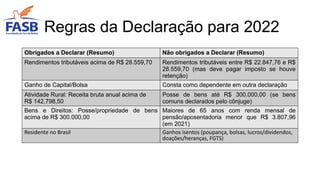 Obrigados a Declarar (Resumo) Não obrigados a Declarar (Resumo)
Rendimentos tributáveis acima de R$ 28.559,70 Rendimentos tributáveis entre R$ 22.847,76 e R$
28.559,70 (mas deve pagar imposto se houve
retenção)
Ganho de Capital/Bolsa Consta como dependente em outra declaração
Atividade Rural: Receita bruta anual acima de
R$ 142.798,50
Posse de bens até R$ 300.000,00 (se bens
comuns declarados pelo cônjuge)
Bens e Direitos: Posse/propriedade de bens
acima de R$ 300.000,00
Maiores de 65 anos com renda mensal de
pensão/aposentadoria menor que R$ 3.807,96
(em 2021)
Residente no Brasil Ganhos isentos (poupança, bolsas, lucros/dividendos,
doações/heranças, FGTS)
Regras da Declaração para 2022
 