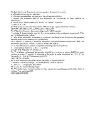 III - Pelo Cartório de Registro de Imóveis, quando o documento tiver sido:
a) celebrado por instrumento particular;
b) celebrado por autoridade particular com força de escritura pública;
c) emitido por autoridade judicial, em decorrência de arrematação em hasta pública ou
adjudicações;
d) lavrado pelo Cartório de Ofício de Notas e não constar a expressão:
"EMITIDA A DOI".
§ 4º O disquete poderá conter mais de uma DOI, desde que seja de um mesmo Cartório.
DISPENSA DE APRESENTAÇÃO DA DECLARAÇÃO
Art. 6º Ficam os Cartórios dispensados de preencher a DOI, quando:
I - se tratar de desapropriação para fins de reforma agrária, conforme disposto no parágrafo 5º do
art. 184 da Constituição Federal;
II - a lavratura, a anotação, a matrícula, o registro e a averbação sejam decorrentes de operações
imobiliárias realizadas há mais de 05 (cinco) anos;
III - a lavratura, a anotação, a matrícula, o registro e a averbação foram comunicadas à SRF e no
documento apresentado constar a expressão "EMITIDA A DOI';
IV - o imóvel financiado retornar ao agente financeiro por execução judicial;
V - a transferência do imóvel se der por usucapião.
MULTA POR ATRASO NA ENTREGA
Art. 7º A falta de comunicação de operação imobiliária ou o atraso na entrega da DOI no prazo
previsto no artigo 4º, sujeitará o serventuário da justiça à multa prevista no art. 15, § 2º, do
Decreto-lei nº 1.510, de 27 de dezembro de 1976.
DISPOSIÇÕES FINAIS
Art. 8º Para a apresentação da DOI ficam aprovados os seguintes anexos:
I - Anexo I - Recibo de Entrega - Declarante Pessoa Física ou Jurídica;
II - Anexo II - Configurações do sistema;
III - Anexo III - Leiaute de importação.
Art. 9º Esta Instrução Normativa entra em vigor na data de sua publicação, produzindo efeitos a
partir de 1º de janeiro de 2000.
EVERARDO MACIEL
 