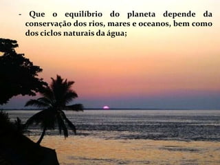 - Que o equilíbrio do planeta depende da conservação dos rios, mares e oceanos, bem como dos ciclos naturais da água; 