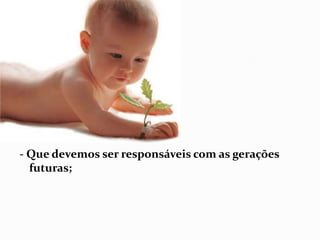 - Que devemos ser responsáveis com as gerações futuras; 