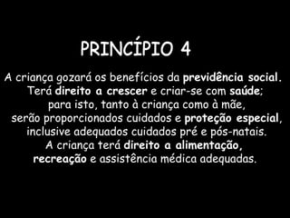 A criança gozará os benefícios da previdência social.
Terá direito a crescer e criar-se com saúde;
para isto, tanto à criança como à mãe,
serão proporcionados cuidados e proteção especial,
inclusive adequados cuidados pré e pós-natais.
A criança terá direito a alimentação,
recreação e assistência médica adequadas.
 