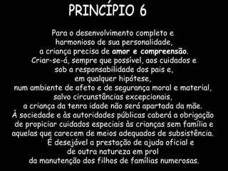 Para o desenvolvimento completo e
harmonioso de sua personalidade,
a criança precisa de amor e compreensão.
Criar-se-á, sempre que possível, aos cuidados e
sob a responsabilidade dos pais e,
em qualquer hipótese,
num ambiente de afeto e de segurança moral e material,
salvo circunstâncias excepcionais,
a criança da tenra idade não será apartada da mãe.
À sociedade e às autoridades públicas caberá a obrigação
de propiciar cuidados especiais às crianças sem família e
aquelas que carecem de meios adequados de subsistência.
É desejável a prestação de ajuda oficial e
de outra natureza em prol
da manutenção dos filhos de famílias numerosas.
 