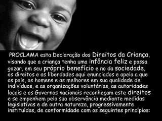 PROCLAMA esta Declaração dos Direitos da Criança,
visando que a criança tenha uma infância feliz e possa
gozar, em seu próprio benefício e no da sociedade,
os direitos e as liberdades aqui enunciados e apela a que
os pais, os homens e as melhores em sua qualidade de
indivíduos, e as organizações voluntárias, as autoridades
locais e os Governos nacionais reconheçam este direitos
e se empenhem pela sua observância mediante medidas
legislativas e de outra natureza, progressivamente
instituídas, de conformidade com os seguintes princípios:
 