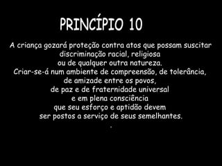   
A criança gozará proteção contra atos que possam suscitar
discriminação racial, religiosa
ou de qualquer outra natureza.
Criar-se-á num ambiente de compreensão, de tolerância,
de amizade entre os povos,
de paz e de fraternidade universal
e em plena consciência
que seu esforço e aptidão devem
ser postos a serviço de seus semelhantes.
.
 
