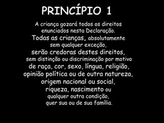A criança gozará todos os direitos
enunciados nesta Declaração.
Todas as crianças, absolutamente
sem qualquer exceção,
serão credoras destes direitos,
sem distinção ou discriminação por motivo
de raça, cor, sexo, língua, religião,
opinião política ou de outra natureza,
origem nacional ou social,
riqueza, nascimento ou
qualquer outra condição,
quer sua ou de sua família.
 