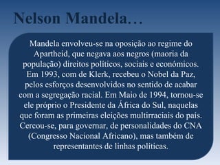 Nelson Mandela ... Mandela envolveu-se na oposição ao regime do Apartheid, que negava aos negros (maoria da população) direitos políticos, sociais e económicos. Em 1993, com de Klerk, recebeu o Nobel da Paz, pelos esforços desenvolvidos no sentido de acabar com a segregação racial. Em Maio de 1994, tornou-se ele próprio o Presidente da África do Sul, naquelas que foram as primeiras eleições multirraciais do país. Cercou-se, para governar, de personalidades do CNA (Congresso Nacional Africano), mas também de representantes de linhas políticas. 