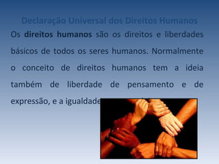 Declaração Universal   dos Direitos Humanos Os  direitos humanos  são os direitos e liberdades básicos de todos os seres humanos. Normalmente o conceito de direitos humanos tem a ideia também de liberdade de pensamento e de expressão, e a igualdade perante a lei. 