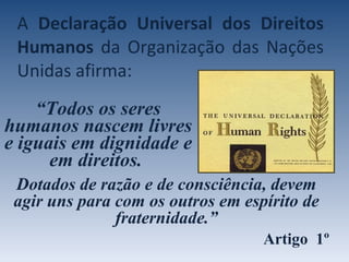 A  Declaração Universal   dos Direitos Humanos  da Organização das Nações Unidas afirma: “ Todos os seres humanos nascem livres e iguais em dignidade e em direitos.  Dotados de razão e de consciência, devem agir uns para com os outros em espírito de fraternidade.” Artigo  1º 