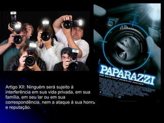 Artigo XII: Ninguém será sujeito à interferência em sua vida privada, em sua família, em seu lar ou em sua correspondência, nem a ataque à sua honra e reputação. 