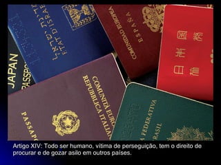Artigo XIV: Todo ser humano, vítima de perseguição, tem o direito de procurar e de gozar asilo em outros países. 