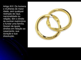 Artigo XVI: Os homens e mulheres de maior idade, sem qualquer restrição de raça, nacionalidade ou religião, têm o direito de contrair matrimônio e fundar uma família. Gozam de iguais direitos em relação ao casamento, sua duração e sua dissolução. 