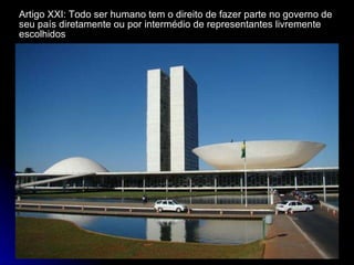 Artigo XXI: Todo ser humano tem o direito de fazer parte no governo de seu país diretamente ou por intermédio de representantes livremente escolhidos 