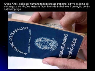 Artigo XXIII: Todo ser humano tem direito ao trabalho, à livre escolha de emprego, a condições justas e favoráveis de trabalho e à proteção contra o desemprego 