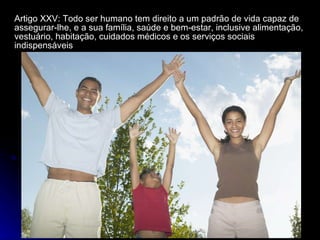 Artigo XXV: Todo ser humano tem direito a um padrão de vida capaz de assegurar-lhe, e a sua família, saúde e bem-estar, inclusive alimentação, vestuário, habitação, cuidados médicos e os serviços sociais indispensáveis 