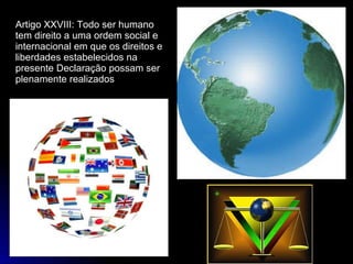 Artigo XXVIII: Todo ser humano tem direito a uma ordem social e internacional em que os direitos e liberdades estabelecidos na presente Declaração possam ser plenamente realizados 
