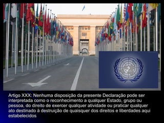 Artigo XXX: Nenhuma disposição da presente Declaração pode ser interpretada como o reconhecimento a qualquer Estado, grupo ou pessoa, do direito de exercer qualquer atividade ou praticar qualquer ato destinado à destruição de quaisquer dos direitos e liberdades aqui estabelecidos 