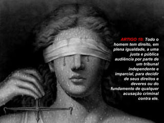 ARTIGO 10:  Todo o homem tem direito, em plena igualdade, a uma justa e pública audiência por parte de um tribunal independente e imparcial, para decidir de seus direitos e deveres ou do fundamento de qualquer acusação criminal contra ele. 