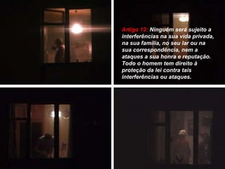 Artigo 12:  Ninguém será sujeito a interferências na sua vida privada, na sua família, no seu lar ou na sua correspondência, nem a ataques a sua honra e reputação. Todo o homem tem direito à proteção da lei contra tais interferências ou ataques. 