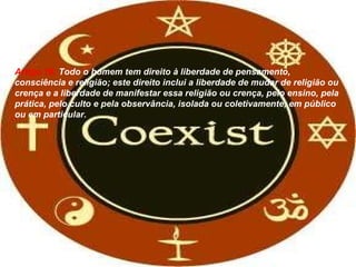 Artigo 18:  Todo o homem tem direito à liberdade de pensamento, consciência e religião; este direito inclui a liberdade de mudar de religião ou crença e a liberdade de manifestar essa religião ou crença, pelo ensino, pela prática, pelo culto e pela observância, isolada ou coletivamente, em público ou em particular. 