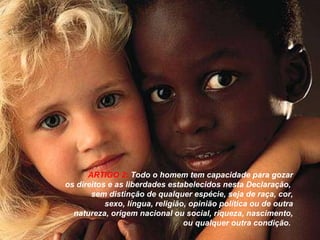 ARTIGO 2:   Todo o homem tem capacidade para gozar os direitos e as liberdades estabelecidos nesta Declaração,  sem distinção de qualquer espécie, seja de raça, cor, sexo, língua, religião, opinião política ou de outra natureza, origem nacional ou social, riqueza, nascimento, ou qualquer outra condição.   