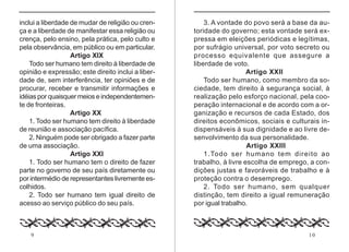 inclui a liberdade de mudar de religião ou cren-        3. A vontade do povo será a base da au-
ça e a liberdade de manifestar essa religião ou     toridade do governo; esta vontade será ex-
crença, pelo ensino, pela prática, pelo culto e     pressa em eleições periódicas e legítimas,
pela observância, em público ou em particular.      por sufrágio universal, por voto secreto ou
                   Artigo XIX                       processo equivalente que assegure a
    Todo ser humano tem direito à liberdade de      liberdade de voto.
opinião e expressão; este direito inclui a liber-                      Artigo XXII
dade de, sem interferência, ter opiniões e de           Todo ser humano, como membro da so-
procurar, receber e transmitir informações e        ciedade, tem direito à segurança social, à
idéias por quaisquer meios e independentemen-       realização pelo esforço nacional, pela coo-
te de fronteiras.                                   peração internacional e de acordo com a or-
                   Artigo XX                        ganização e recursos de cada Estado, dos
    1. Todo ser humano tem direito à liberdade      direitos econômicos, sociais e culturais in-
de reunião e associação pacífica.                   dispensáveis à sua dignidade e ao livre de-
    2. Ninguém pode ser obrigado a fazer parte      senvolvimento da sua personalidade.
de uma associação.                                                     Artigo XXIII
                   Artigo XXI                           1.Todo ser humano tem direito ao
    1. Todo ser humano tem o direito de fazer       trabalho, à livre escolha de emprego, a con-
parte no governo de seu país diretamente ou         dições justas e favoráveis de trabalho e à
por intermédio de representantes livremente es-     proteção contra o desemprego.
colhidos.                                               2. Todo ser humano, sem qualquer
    2. Todo ser humano tem igual direito de         distinção, tem direito a igual remuneração
acesso ao serviço público do seu país.              por igual trabalho.



    9                                                                                    10
 
